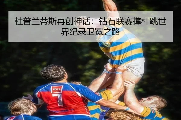 杜普兰蒂斯再创神话：钻石联赛撑杆跳世界纪录卫冕之路