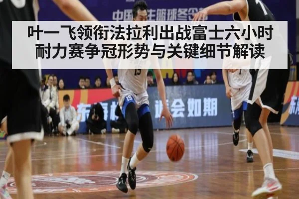 叶一飞领衔法拉利出战富士六小时耐力赛争冠形势与关键细节解读